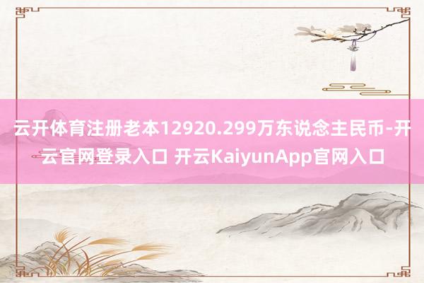 云开体育注册老本12920.299万东说念主民币-开云官网登录入口 开云KaiyunApp官网入口