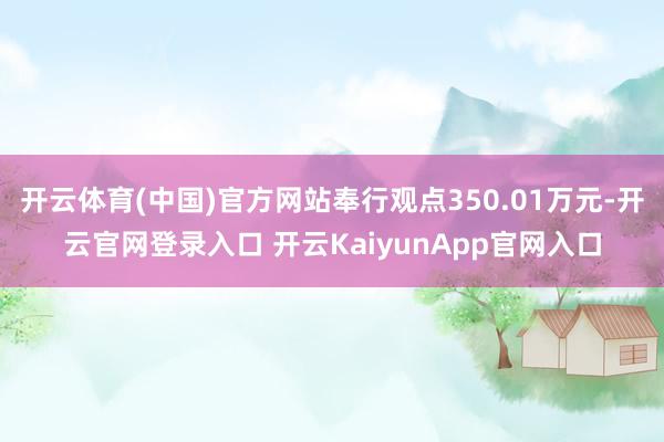 开云体育(中国)官方网站奉行观点350.01万元-开云官网登录入口 开云KaiyunApp官网入口