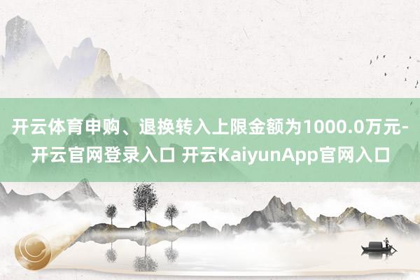 开云体育申购、退换转入上限金额为1000.0万元-开云官网登录入口 开云KaiyunApp官网入口