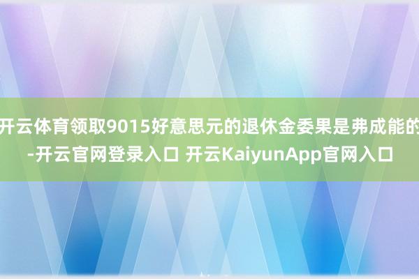 开云体育领取9015好意思元的退休金委果是弗成能的-开云官网登录入口 开云KaiyunApp官网入口