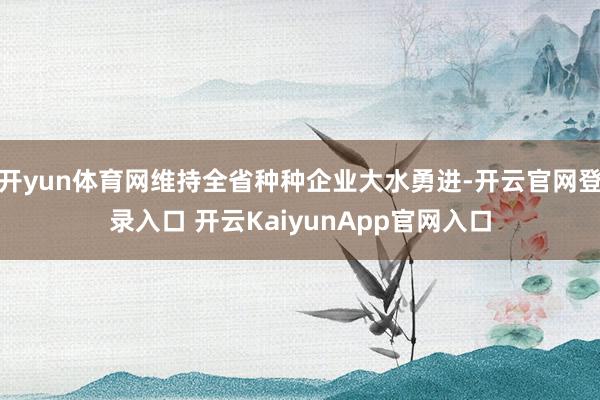 开yun体育网维持全省种种企业大水勇进-开云官网登录入口 开云KaiyunApp官网入口