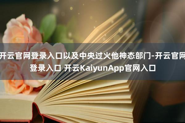 开云官网登录入口以及中央过火他神态部门-开云官网登录入口 开云KaiyunApp官网入口