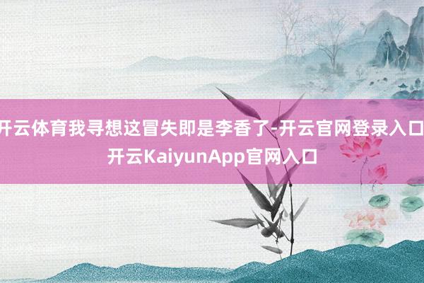 开云体育我寻想这冒失即是李香了-开云官网登录入口 开云KaiyunApp官网入口