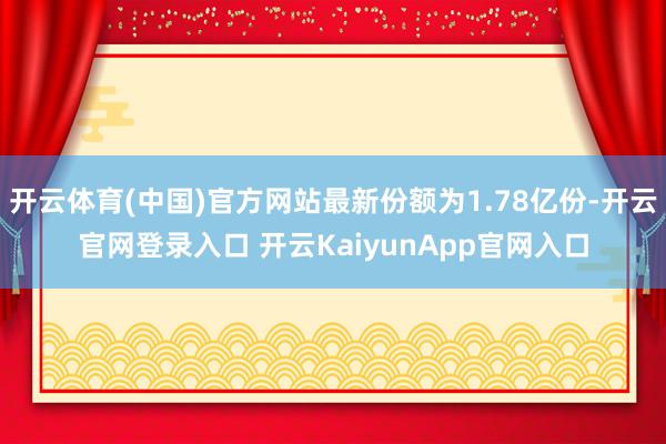 开云体育(中国)官方网站最新份额为1.78亿份-开云官网登录入口 开云KaiyunApp官网入口