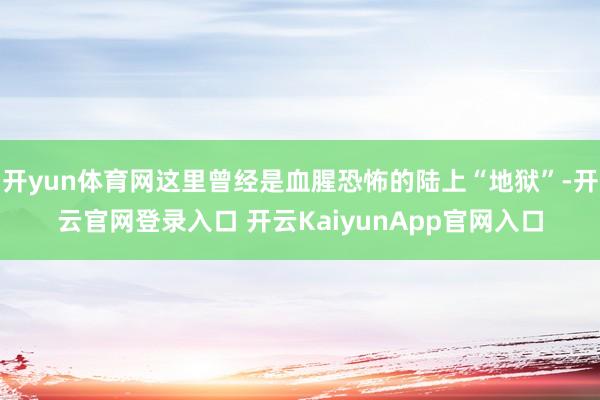 开yun体育网这里曾经是血腥恐怖的陆上“地狱”-开云官网登录入口 开云KaiyunApp官网入口