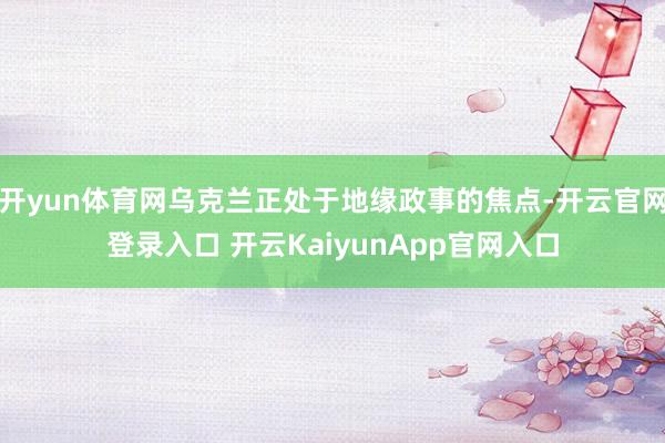 开yun体育网乌克兰正处于地缘政事的焦点-开云官网登录入口 开云KaiyunApp官网入口