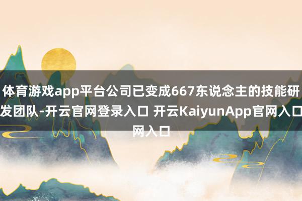 体育游戏app平台公司已变成667东说念主的技能研发团队-开云官网登录入口 开云KaiyunApp官网入口