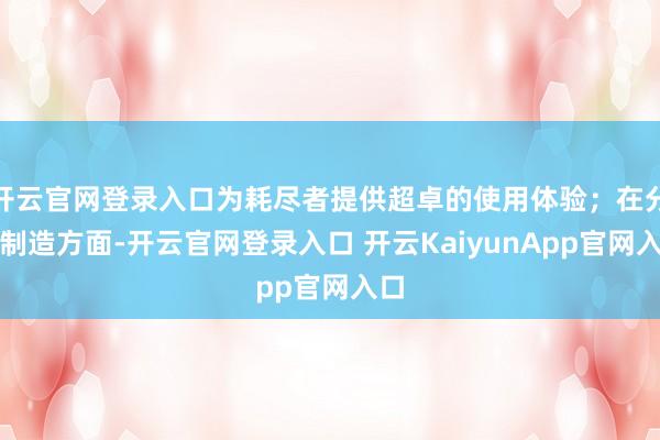 开云官网登录入口为耗尽者提供超卓的使用体验；在分娩制造方面-开云官网登录入口 开云KaiyunApp官网入口