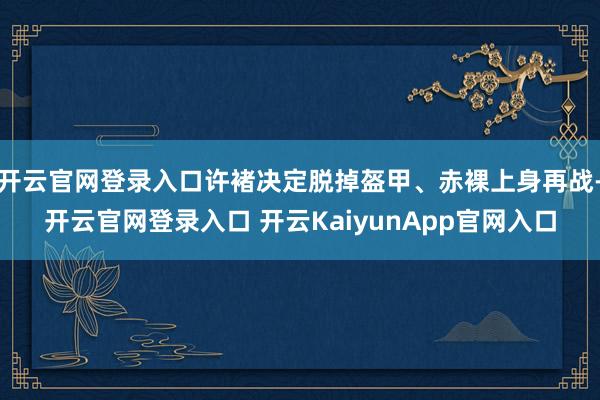 开云官网登录入口许褚决定脱掉盔甲、赤裸上身再战-开云官网登录入口 开云KaiyunApp官网入口