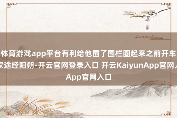 体育游戏app平台有利给他围了围栏圈起来之前开车回家途经阳朔-开云官网登录入口 开云KaiyunApp官网入口