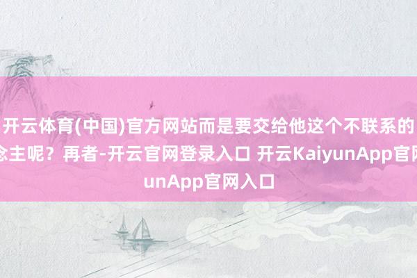 开云体育(中国)官方网站而是要交给他这个不联系的东说念主呢？再者-开云官网登录入口 开云KaiyunApp官网入口