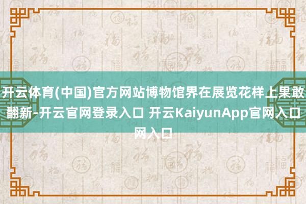 开云体育(中国)官方网站博物馆界在展览花样上果敢翻新-开云官网登录入口 开云KaiyunApp官网入口