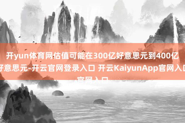 开yun体育网估值可能在300亿好意思元到400亿好意思元-开云官网登录入口 开云KaiyunApp官网入口