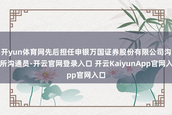 开yun体育网先后担任申银万国证券股份有限公司沟通所沟通员-开云官网登录入口 开云KaiyunApp官网入口