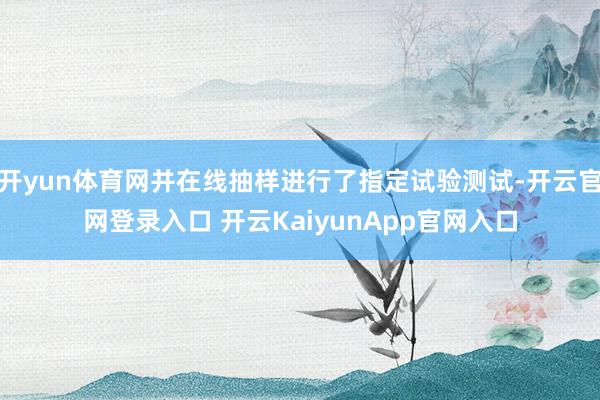 开yun体育网并在线抽样进行了指定试验测试-开云官网登录入口 开云KaiyunApp官网入口