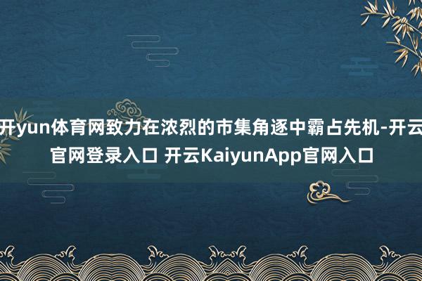 开yun体育网致力在浓烈的市集角逐中霸占先机-开云官网登录入口 开云KaiyunApp官网入口