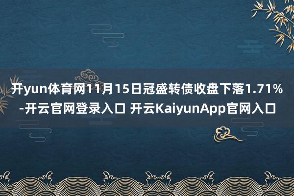 开yun体育网11月15日冠盛转债收盘下落1.71%-开云官网登录入口 开云KaiyunApp官网入口