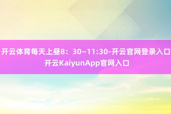 开云体育每天上昼8：30—11:30-开云官网登录入口 开云KaiyunApp官网入口