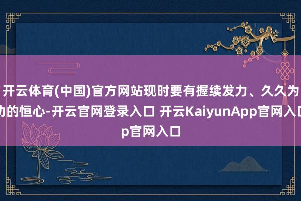 开云体育(中国)官方网站现时要有握续发力、久久为功的恒心-开云官网登录入口 开云KaiyunApp官网入口