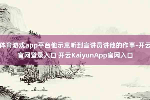 体育游戏app平台他示意听到宣讲员讲他的作事-开云官网登录入口 开云KaiyunApp官网入口