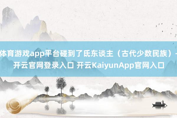 体育游戏app平台碰到了氐东谈主（古代少数民族）-开云官网登录入口 开云KaiyunApp官网入口