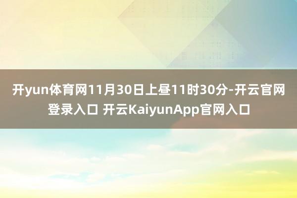 开yun体育网　　11月30日上昼11时30分-开云官网登录入口 开云KaiyunApp官网入口