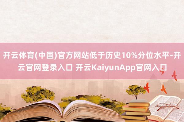 开云体育(中国)官方网站低于历史10%分位水平-开云官网登录入口 开云KaiyunApp官网入口