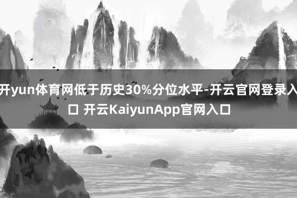 开yun体育网低于历史30%分位水平-开云官网登录入口 开云KaiyunApp官网入口