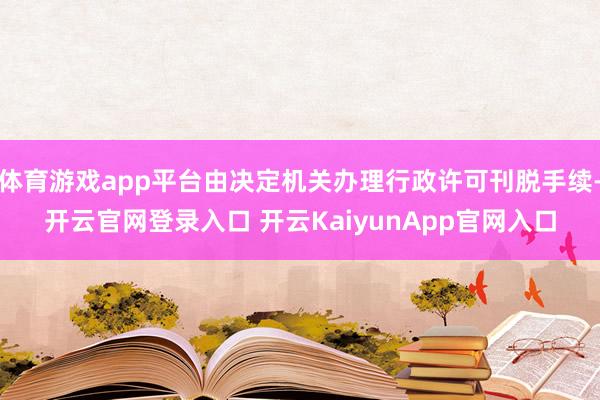 体育游戏app平台由决定机关办理行政许可刊脱手续-开云官网登录入口 开云KaiyunApp官网入口