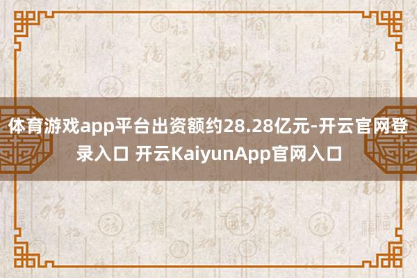 体育游戏app平台出资额约28.28亿元-开云官网登录入口 开云KaiyunApp官网入口