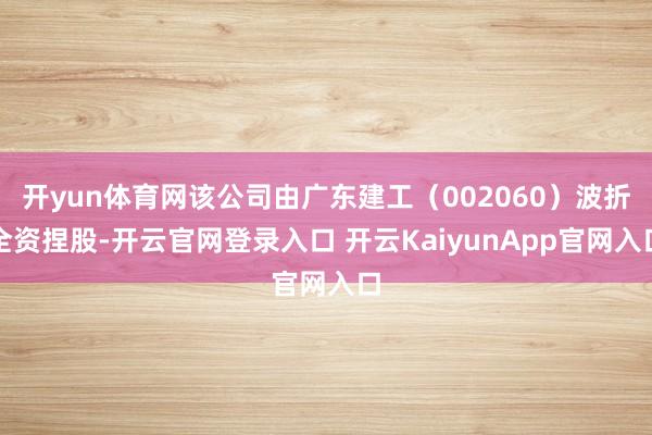 开yun体育网该公司由广东建工（002060）波折全资捏股-开云官网登录入口 开云KaiyunApp官网入口