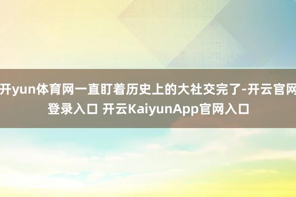 开yun体育网一直盯着历史上的大社交完了-开云官网登录入口 开云KaiyunApp官网入口