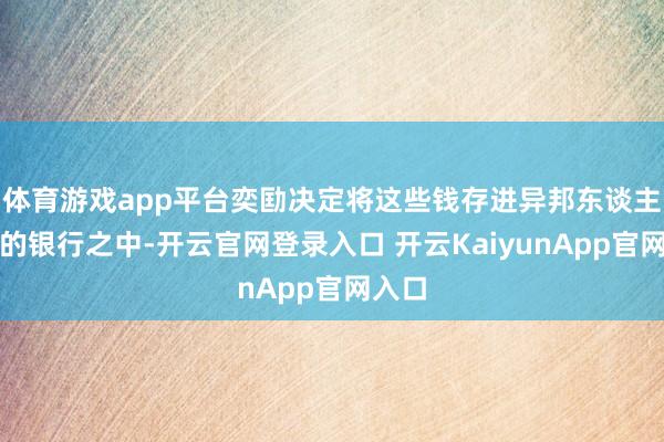 体育游戏app平台奕劻决定将这些钱存进异邦东谈主开办的银行之中-开云官网登录入口 开云KaiyunApp官网入口