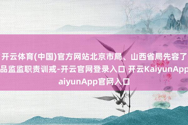 开云体育(中国)官方网站北京市局、山西省局先容了高风险居品监监职责训戒-开云官网登录入口 开云KaiyunApp官网入口